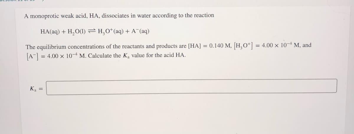 A monoprotic weak acid, HA, dissociates in water according to the reaction
HA(aq) + H,O(1) =H,0*(aq) + A¯(aq)
The equilibrium concentrations of the reactants and products are [HA] = 0.140 M, [H,O*] = 4.00 × 10-4 M, and
[A = 4.00 x 10-4 M. Calculate the Ka value for the acid HA.
K =
