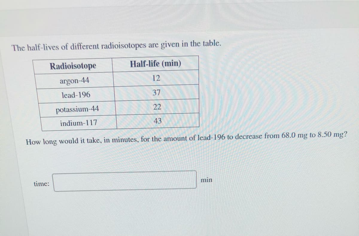The half-lives of different radioisotopes are given in the table.
Radioisotope
Half-life (min)
argon-44
12
lead-196
37
potassium-44
22
indium-117
43
How long would it take, in minutes, for the amount of lead-196 to decrease from 68.0 mg to 8.50 mg?
time:
min
