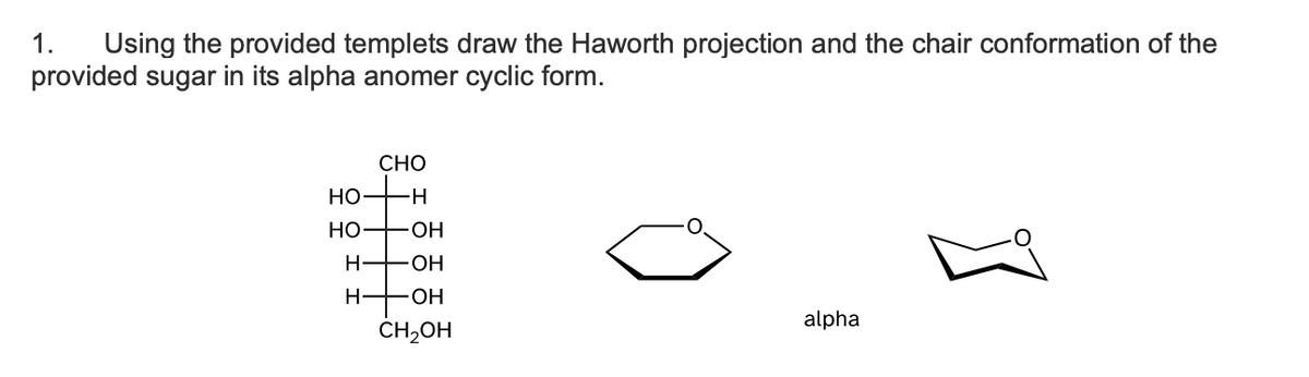 1. Using the provided templets draw the Haworth projection and the chair conformation of the
provided sugar in its alpha anomer cyclic form.
CHO
HO+H
HO - OH
H-OH
H
OH
CH₂OH
alpha
[