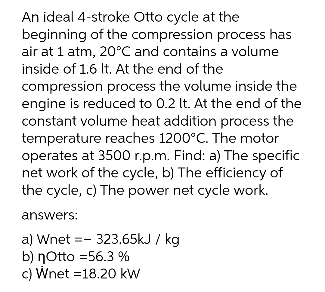 An ideal 4-stroke Otto cycle at the
beginning of the compression process has
air at 1 atm, 20°C and contains a volume
inside of 1.6 It. At the end of the
compression process the volume inside the
engine is reduced to 0.2 It. At the end of the
constant volume heat addition process the
temperature reaches 1200°C. The motor
operates at 3500 r.p.m. Find: a) The specific
net work of the cycle, b) The efficiency of
the cycle, c) The power net cycle work.
answers:
a) Wnet =- 323.65kJ / kg
b) ŋOtto =56.3 %
c) Wnet =18.20 kW
