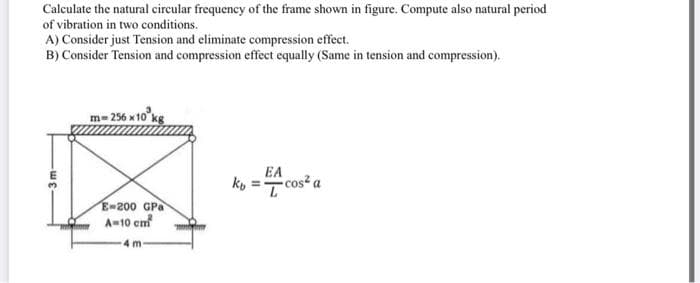 Calculate the natural circular frequency of the frame shown in figure. Compute also natural period
of vibration in two conditions.
A) Consider just Tension and eliminate compression effect.
B) Consider Tension and compression effect equally (Same in tension and compression).
m=256 x10
EA
ko =T cos² a
E-200 GPa
A-10 cm
4 m
