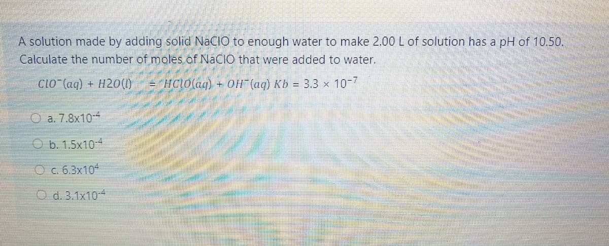 A solution made by adding solid NaCIO to enough water to make 2.00 L of solution has a pH of 10.50.
Calculate the number of moles.of NaCIO that were added to water.
CLO (aq).
+ H20(1)
=HCLO(aq) + OH" (ag) Kb = 3.3 x 10-7
a. 7.8x10
Ob. 1.5x10-4
Oc. 6.3x104
O d. 3.1x104
