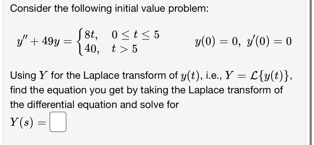 Consider the following initial value problem:
J8t,
0 ≤ t ≤ 5
40, t>5
y" + 49y
=
y(0) = 0, y'(0) = = 0
Using Y for the Laplace transform of y(t), i.e., Y = L{y(t)},
find the equation you get by taking the Laplace transform of
the differential equation and solve for
Y(s) =