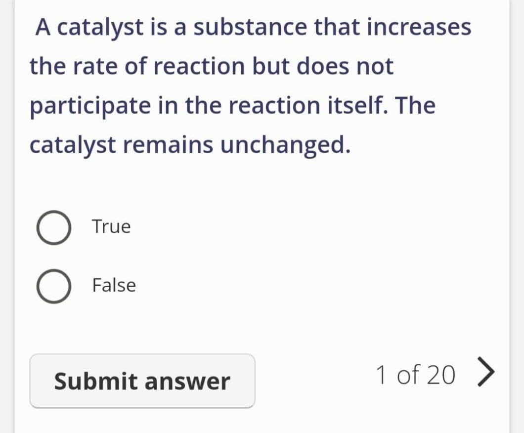 A catalyst is a substance that increases
the rate of reaction but does not
participate in the reaction itself. The
catalyst remains unchanged.
O
True
False
Submit answer
1 of 20 >