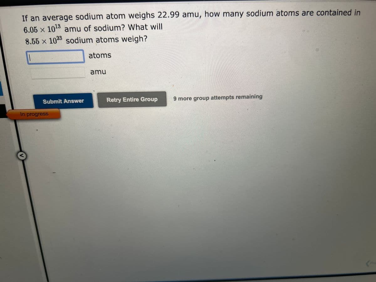If an average sodium atom weighs 22.99 amu, how many sodium atoms are contained in
6.05 × 10¹3 amu of sodium? What will
8.55 x 1023 sodium atoms weigh?
Submit Answer
In progress
atoms
amu
Retry Entire Group
9 more group attempts remaining