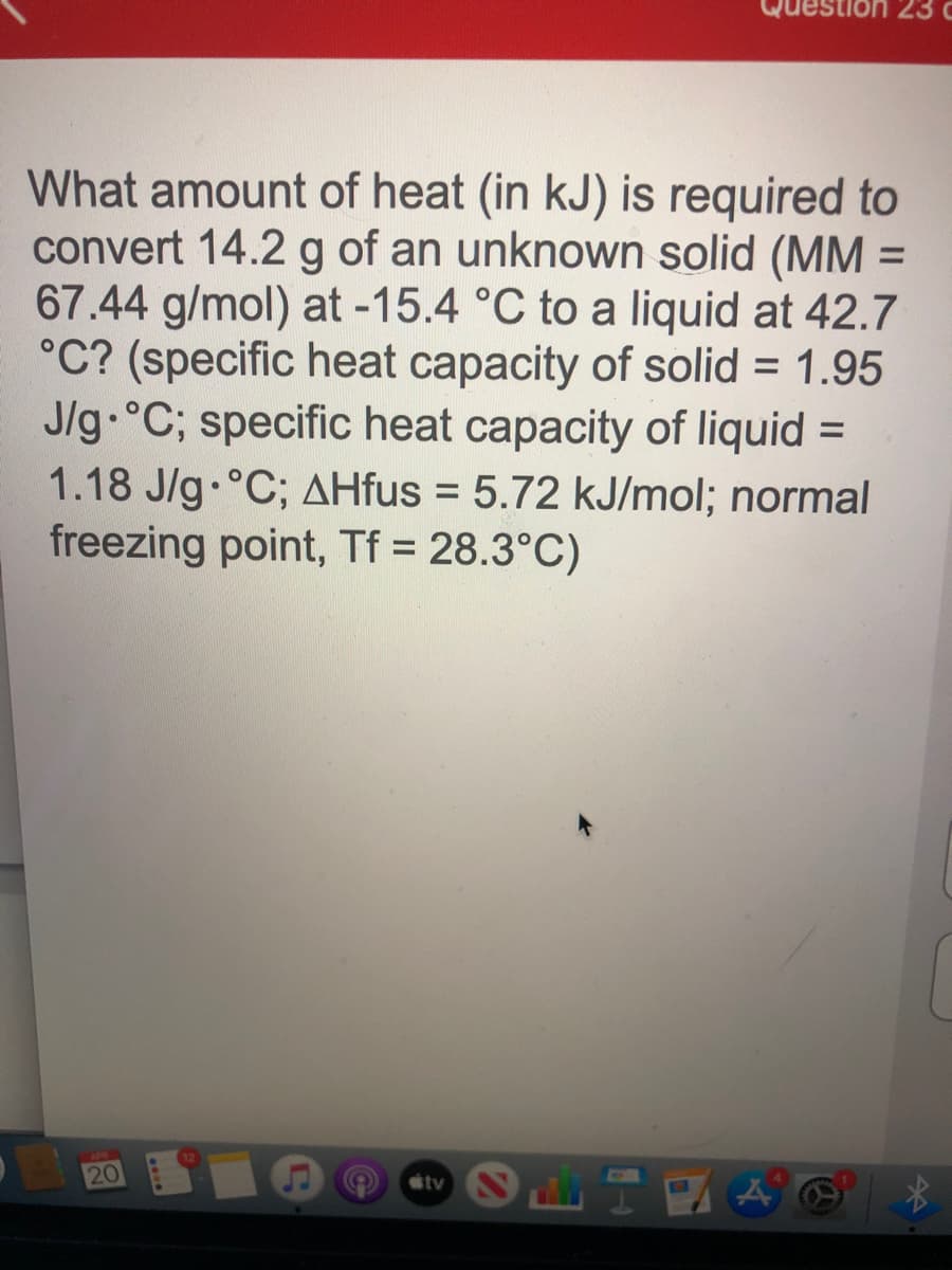 Juestion 23 c
What amount of heat (in kJ) is required to
convert 14.2 g of an unknown solid (MM =
67.44 g/mol) at -15.4 °C to a liquid at 42.7
°C? (specific heat capacity of solid = 1.95
J/g °C; specific heat capacity of liquid =
%3D
1.18 J/g.°C; AHfus = 5.72 kJ/mol; normal
freezing point, Tf = 28.3°C)
%3D
20
tv
44
