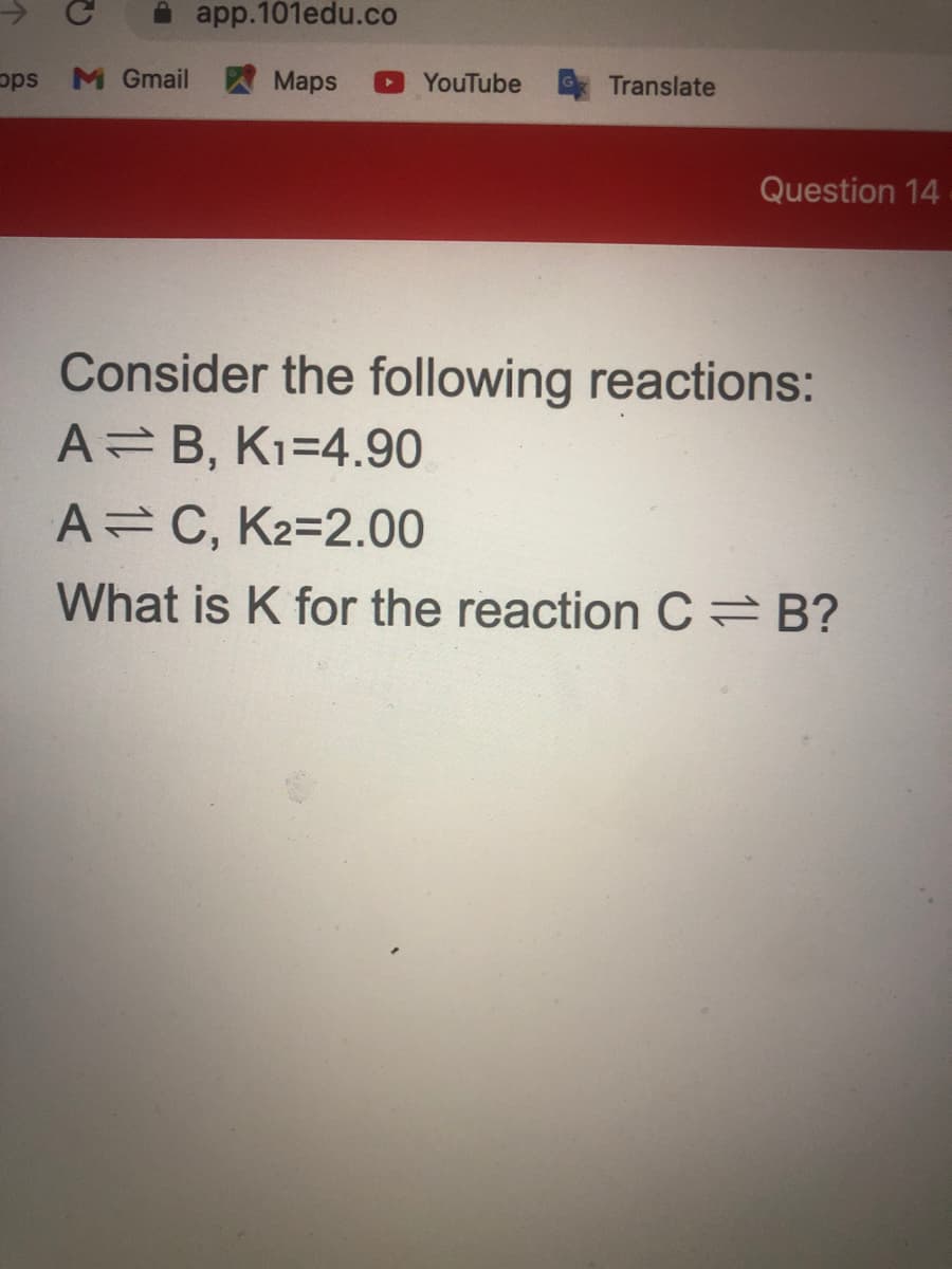 app.101edu.co
sda
M Gmail A Maps
YouTube
Translate
Question 14
Consider the following reactions:
A=B, K1=4.90
A C, K2=2.00
What is K for the reaction C B?
