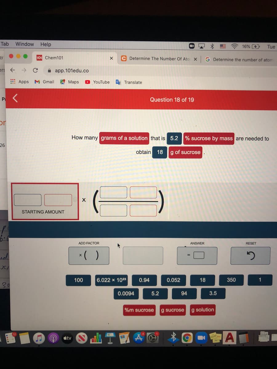 Tab
Window
Help
A 16% C4)
Tue
ay
101 Chem101
C Determine The Number Of Ato
G Determine the number of atom
ers
A app.101edu.co
E Apps M Gmail
A Maps
O YouTube
O Translate
P
Question 18 of 19
or
How many grams of a solution that is 5.2 % sucrose by mass are needed to
26
obtain
18
g of sucrose
STARTING AMOUNT
6.6
ADD FACTOR
ANSWER
RESET
*( )
100
6.022 x 1023
0.94
0.052
18
350
30
0.0094
5.2
94
3.5
%m sucrose
g sucrose
g solution
會A
tv
…个
