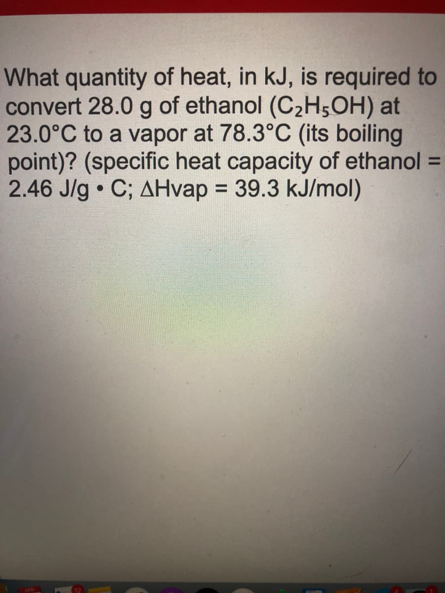 What quantity of heat, in kJ, is required to
convert 28.0 g of ethanol (C2H,OH) at
23.0°C to a vapor at 78.3°C (its boiling
point)? (specific heat capacity of ethanol =
2.46 J/g • C; AHvap = 39.3 kJ/mol)
%3D
