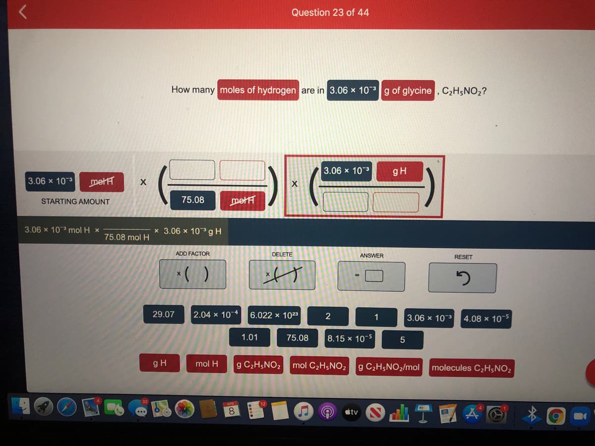 Question 23 of 44
How many moles of hydrogen are in 3.06 x 10-g of glycine , C2H;NO2?
3.06 x 10-3
gH
3.06 x 10 3
metH
STARTING AMOUNT
75.08
mett
3.06 x 103 mol H x
x 3.06 x 103gH
75.08 mol H
ADD FACTOR
DELETE
ANSWER
RESET
29.07
2.04 x 10 4
6.022 x 1023
2
1
3.06 x 103
4.08 x 10-5
1.01
75.08
8.15 x 10-5
gH
mol H
g C2H5NO2
mol C2H5NO2
g C2H5NO2/mol
molecules C2H;NO2
8
átv
