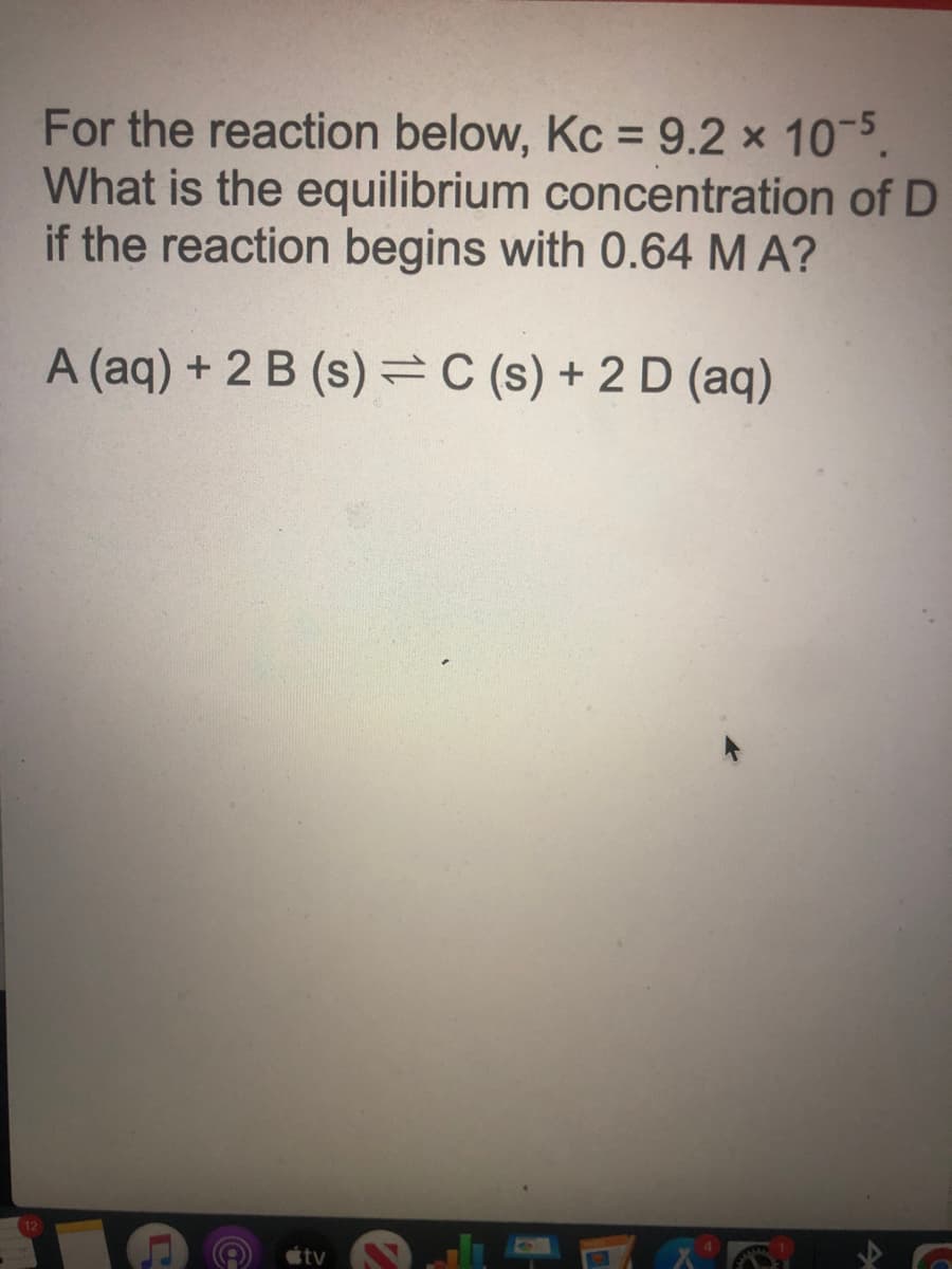 For the reaction below, Kc =9.2 x 10 5.
What is the equilibrium concentration of D
if the reaction begins with 0.64 M A?
A (aq) + 2 B (s)=C (s) + 2 D (aq)
tv
