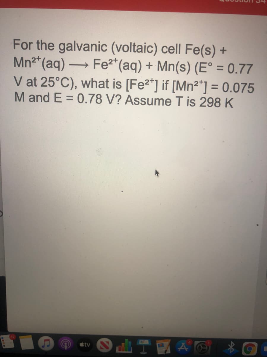 For the galvanic (voltaic) cell Fe(s) +
Mn2* (aq) →
V at 25°C), what is [Fe2*] if [Mn²*] = 0.075
M and E = 0.78 V? Assume T is 298 K
Fe2* (aq) + Mn(s) (E° = 0.77
%3D
%3D
tv
