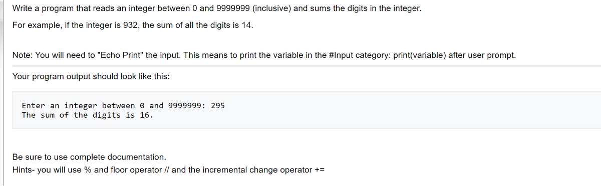 Write a program that reads an integer between 0 and 9999999 (inclusive) and sums the digits in the integer.
For example, if the integer is 932, the sum of all the digits is 14.
Note: You will need to "Echo Print" the input. This means to print the variable in the #Input category: print(variable) after user prompt.
Your program output should look like this:
Enter an integer between 0 and 9999999: 295
The sum of the digits is 16.
Be sure to use complete documentation.
Hints- you will use % and floor operator // and the incremental change operator +=