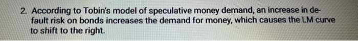 2. According to Tobin's model of speculative money demand, an increase in de-
fault risk on bonds increases the demand for money, which causes the LM curve
to shift to the right.