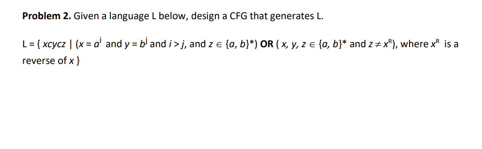 Problem 2. Given a language L below, design a CFG that generates L.
L = {xcycz | (x = a¹ and y = b³ and i > j, and z = {a, b}*) OR ( x, y, z = {a, b}* and z‡xR), where x is a
reverse of x }