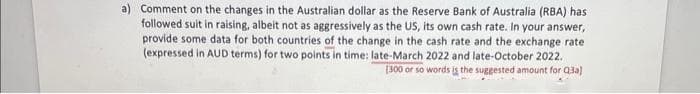 a) Comment on the changes in the Australian dollar as the Reserve Bank of Australia (RBA) has
followed suit in raising, albeit not as aggressively as the US, its own cash rate. In your answer,
provide some data for both countries of the change in the cash rate and the exchange rate
(expressed in AUD terms) for two points in time: late-March 2022 and late-October 2022.
[300 or so words is the suggested amount for Q3a)