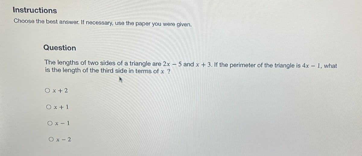 Instructions
Choose the best answer. If necessary, use the paper you were given.
Question
The lengths of two sides of a triangle are 2x - 5 and x + 3. If the perimeter of the triangle is 4x – 1, what
is the length of the third side in terms of x ?
|
O x + 2
O x + 1
Ox - 1
Ox - 2
