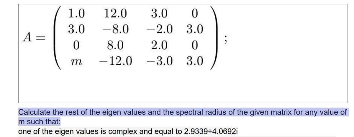 1.0
12.0
3.0
3.0
-8.0
-2.0
3.0
A =
8.0
2.0
т
-12.0
-3.0
3.0
Calculate the rest of the eigen values and the spectral radius of the given matrix for any value of
m such that
one of the eigen values is complex and equal to 2.9339+4.0692i

