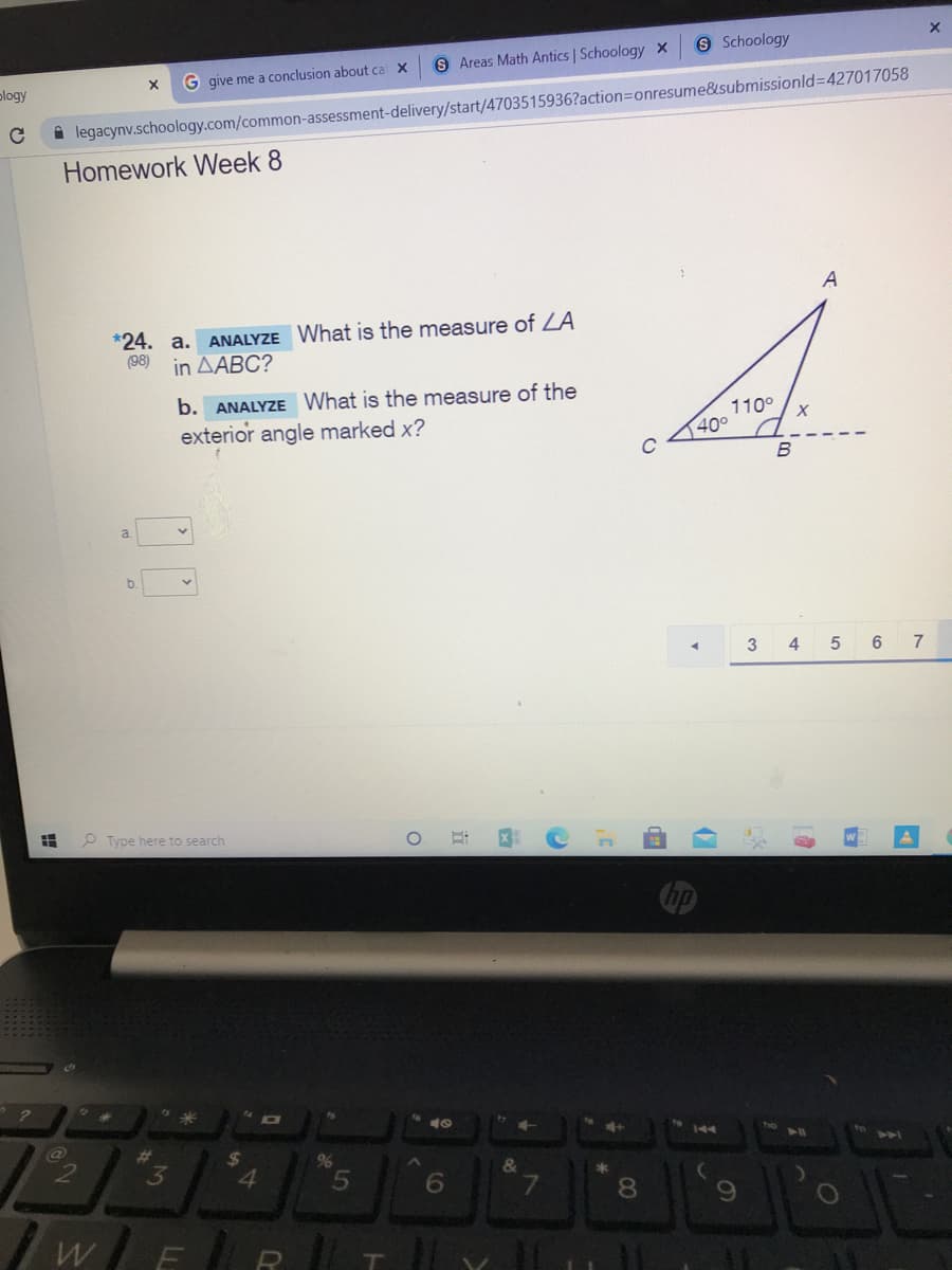 9 Schoology
9 Areas Math Antics | Schoology X
G give me a conclusion about ca X
plogy
A legacynv.schoology.com/common-assessment-delivery/start/4703515936?action=Donresume&submissionld%3D427017058
Homework Week 8
A
*24. a.
(98)
ANALYZE What is the measure of ZA
in AABC?
b. ANALYZE What is the measure of the
exterior angle marked x?
110°
40°
B
a.
b.
4 5 6
7
P Type here to search
144
23
3
%24
%
4.
5
&
8.
WER
