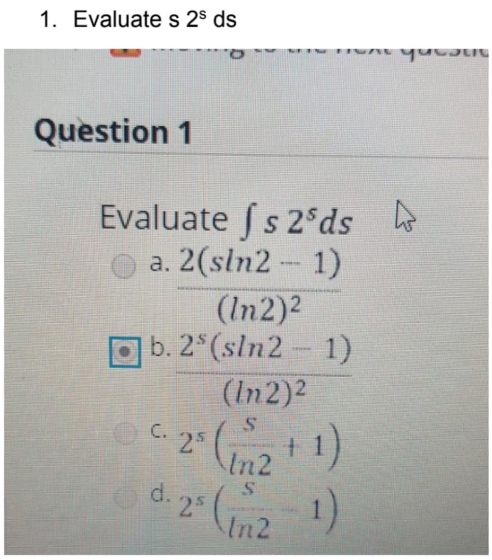1. Evaluate s 2s ds
Question 1
Evaluate fs 2 ds
a. 2 (sin2 - 1)
(In2)²
b. 25 (sln2-1)
(In 2)²
2s (1/2 + 1)
C.
· 25
d.
-2 (2-1)
quebut
4