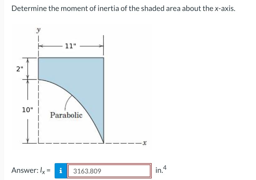 Determine the moment of inertia of the shaded area about the x-axis.
2"
10"
y
1
K
L
11"
Parabolic
Answer: Ix = i
3163.809
--x
in. 4