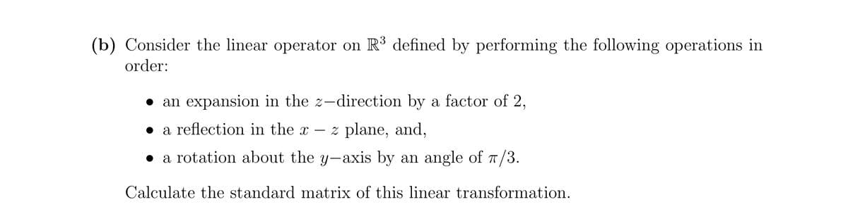 3
(b) Consider the linear operator on R defined by performing the following operations in
order:
• an expansion in the z-direction by a factor of 2,
• a reflection in the x
z plane, and,
-
• a rotation about the y-axis by an angle of T/3.
Calculate the standard matrix of this linear transformation.
