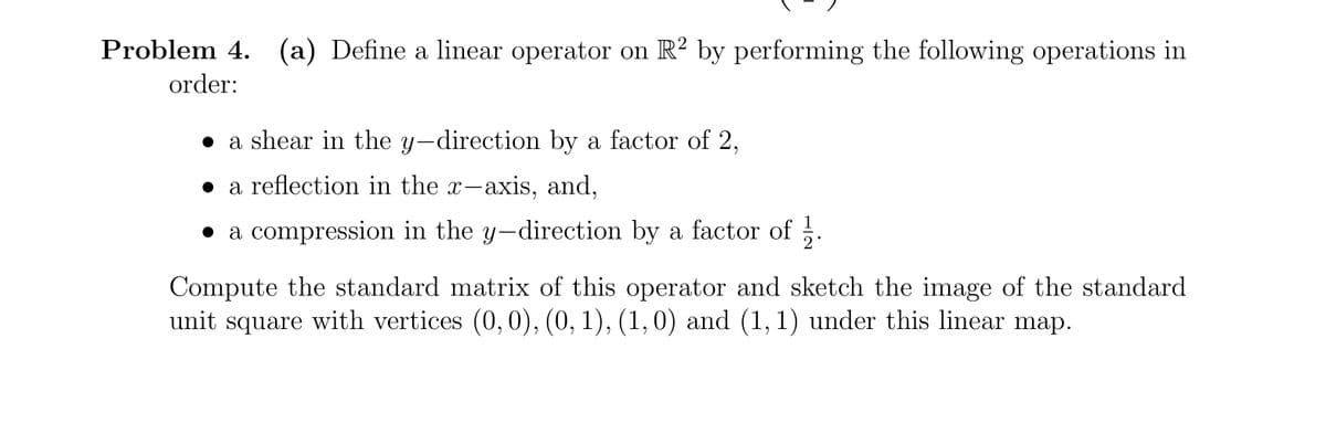 Problem 4. (a) Define a linear operator on R? by performing the following operations in
order:
a shear in the y-direction by a factor of 2,
• a reflection in the x-axis, and,
• a compression in the y-direction by a factor of .
Compute the standard matrix of this operator and sketch the image of the standard
unit square with vertices (0,0), (0, 1), (1, 0) and (1,1) under this linear map.
