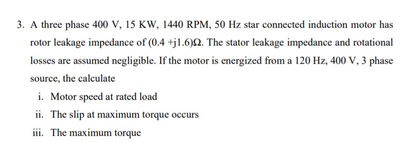 3. A three phase 400 V, 15 KW, 1440 RPM, 50 Hz star connected induction motor has
rotor leakage impedance of (0.4 +j1.6)N. The stator leakage impedance and rotational
losses are assumed negligible. If the motor is energized from a 120 Hz, 400 V, 3 phase
source, the calculate
i. Motor speed at rated load
ii. The slip at maximum torque occurs
iii. The maximum torque
