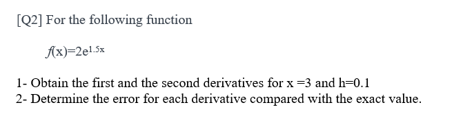 [Q2] For the following function
Ax)=2e!.5x
1- Obtain the first and the second derivatives for x =3 and h=0.1
2- Determine the error for each derivative compared with the exact value.
