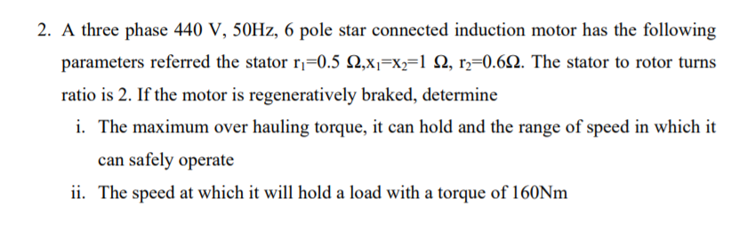 2. A three phase 440 V, 50HZ, 6 pole star connected induction motor has the following
parameters referred the stator r,=0.5 N,x1=x2=1 N, r,=0.62. The stator to rotor turns
ratio is 2. If the motor is regeneratively braked, determine
i. The maximum over hauling torque, it can hold and the range of speed in which it
can safely operate
ii. The speed at which it will hold a load with a torque of 160Nm
