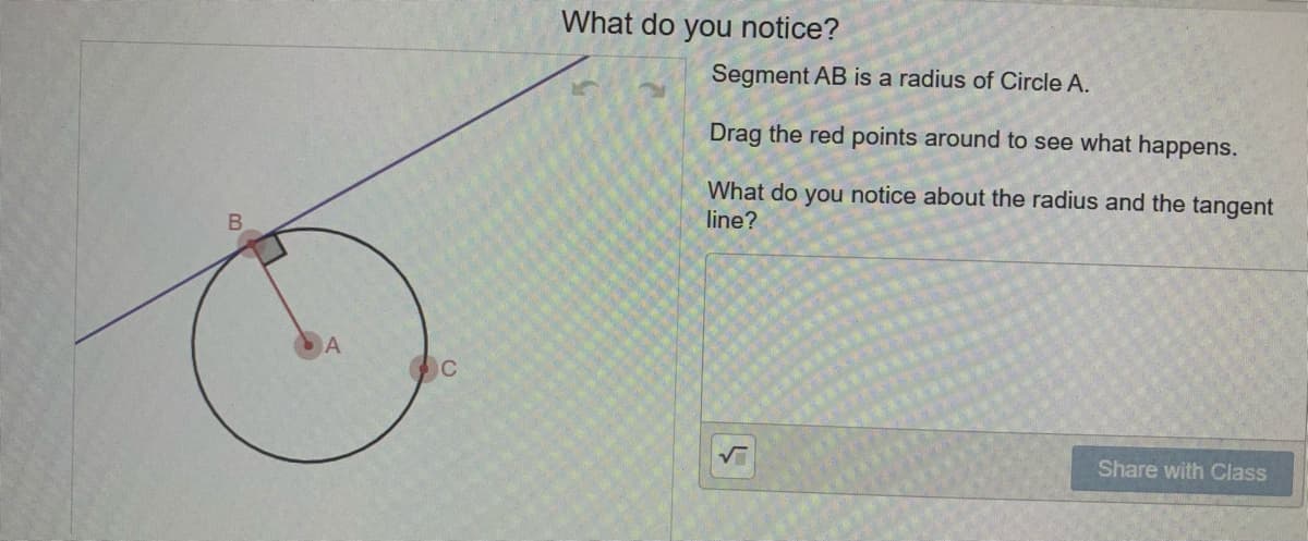What do you notice?
Segment AB is a radius of Circle A.
Drag the red points around to see what happens.
What do you notice about the radius and the tangent
line?
B.
A
Share with Class
