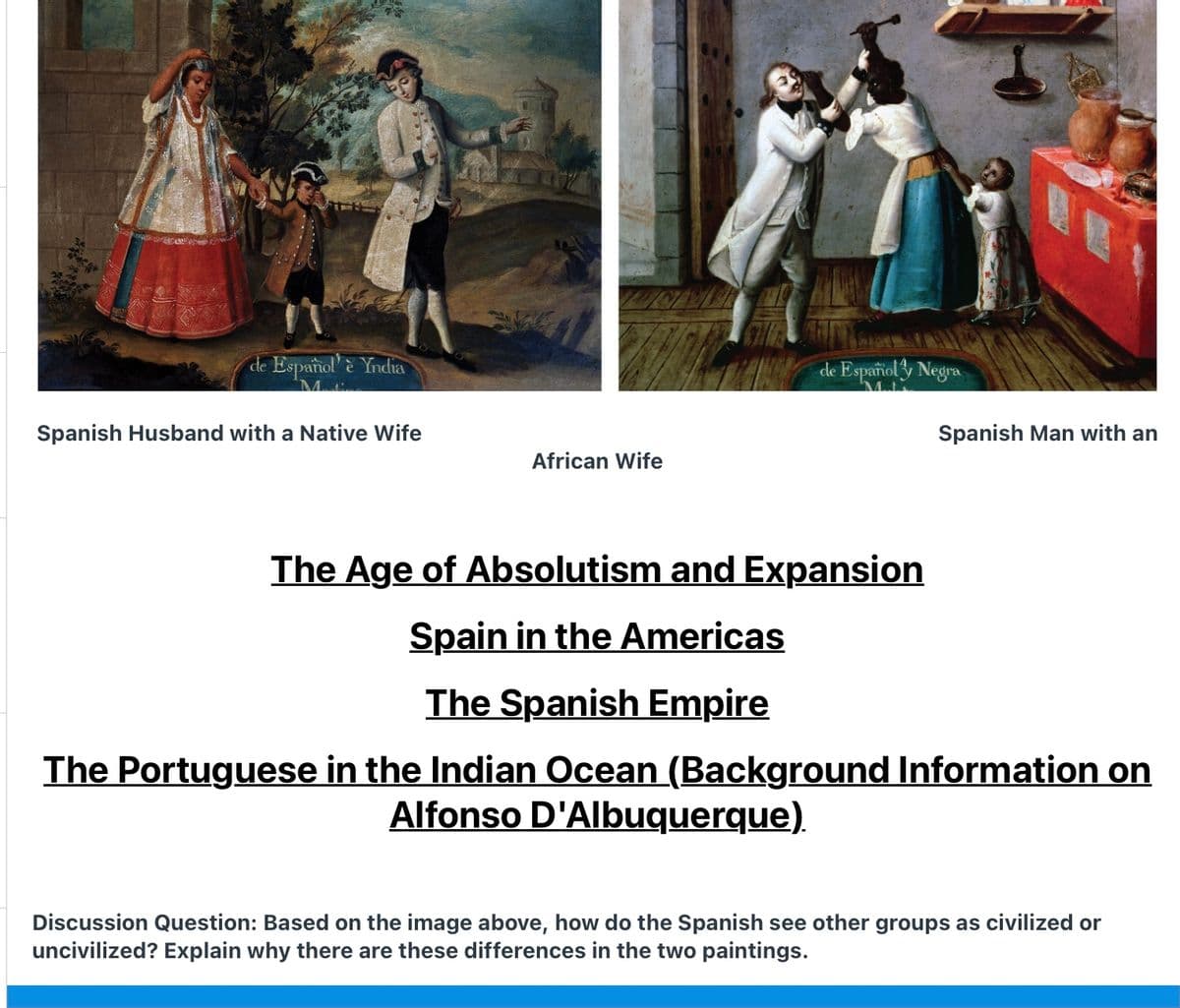 de Español è Yndia
de Español y Negra
Spanish Husband with a Native Wife
Spanish Man with an
African Wife
The Age of Absolutism and Expansion
Spain in the Americas
The Spanish Empire
The Portuguese in the Indian Ocean (Background Information on
Alfonso D'Albuquerque).
Discussion Question: Based on the image above, how do the Spanish see other groups as civilized or
uncivilized? Explain why there are these differences in the two paintings.
