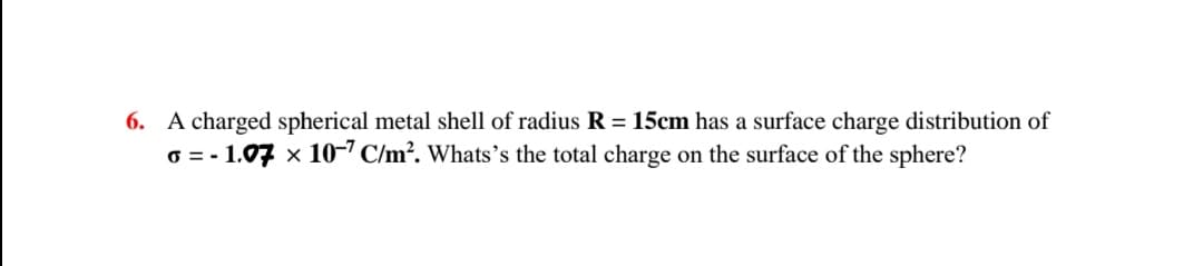 6. A charged spherical metal shell of radius R = 15cm has a surface charge distribution of
6 = - 1.07 x 10-" C/m². Whats's the total charge on the surface of the sphere?
