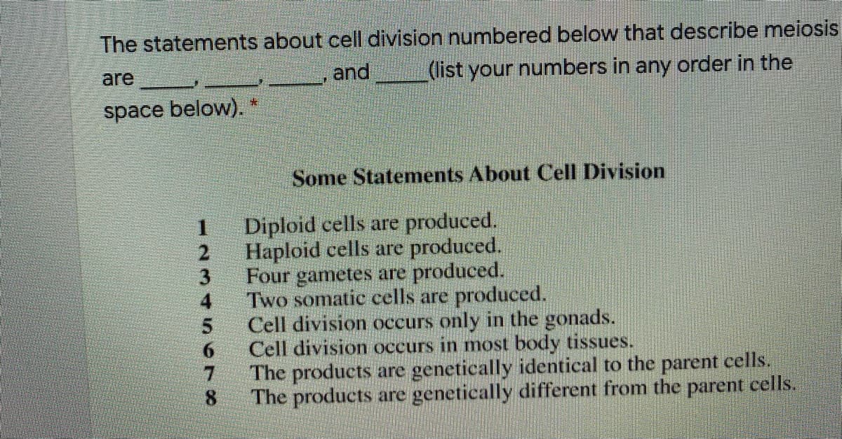 The statements about cell division numbered below that describe meiosis
are
and
(list your numbers in any order in the
space below). *
Some Statements About Cell Division
Diploid cells are produced.
Haploid cells are produced.
Four gametes are produced.
Two somatic cells are produced.
Cell division occurs only in the gonads.
Cell division occurs in most body tissues.
The products are genetically identical to the parent cells.
The products are genetically different from the parent cells.
1234 SC78
