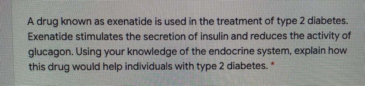 A drug known as exenatide is used in the treatment of type 2 diabetes.
Exenatide stimulates the secretion of insulin and reduces the activity of
glucagon. Using your knowledge of the endocrine system, explain how
this drug would help individuals with type 2 diabetes. *
