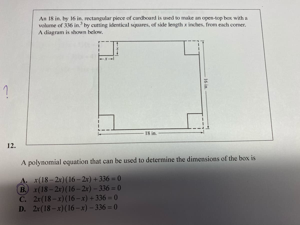 An 18 in. by 16 in. rectangular piece of cardboard is used to make an open-top box with a
volume of 336 in. by cutting identical squares, of side length x inches, from each corner.
A diagram is shown below.
3
?
18 in.
12.
A polynomial equation that can be used to determine the dimensions of the box is
A. x(18– 2x)(16 – 2x) + 336 = 0
B. x(18– 2x)(16 – 2x) – 336 = 0
C. 2r(18–x)(16 – x) +336 = 0
D. 2r(18–x)(16 – x) – 336 = 0
16 in.
