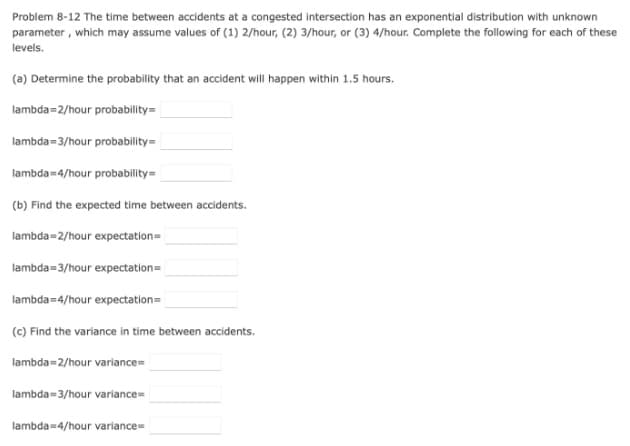 Problem 8-12 The time between accidents at a congested intersection has an exponential distribution with unknown
parameter , which may assume values of (1) 2/hour, (2) 3/hour, or (3) 4/hour. Complete the following for each of these
levels.
(a) Determine the probability that an accident will happen within 1.5 hours.
lambda=2/hour probability=
lambda=3/hour probability=
lambda=4/hour probability=
(b) Find the expected time between accidents.
lambda=2/hour expectation=
lambda=3/hour expectation=
lambda=4/hour expectation=
(c) Find the variance in time between accidents.
lambda=2/hour variance=
lambda=3/hour variance=
lambda=4/hour variance=
