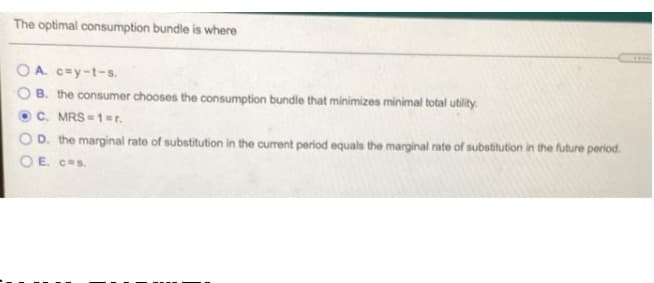 The optimal consumption bundle is where
*..
O A. c=y-t-s.
O B. the consumer chooses the consumption bundle that minimizes minimal total utility.
C. MRS = 1=r.
OD. the marginal rate of substitution in the current period equals the marginal rate of substitution in the future period.
OE. ces.
