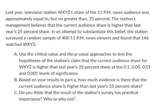 Last year, television station WXYZ's share of the 11 P.M. news audience was
approximately equal to, but no greater than, 25 percent. The station's
management believes that the current audience share is higher than last
year's 25 percent share. In an attempt to substantiate this belief, the station
surveyed a random sample of 400 11 P.M. news viewers and found that 146
watched WXYZ.
A. Use the critical value and the p-value approaches to test the
hypotheses of the station's claim that the current audience share for
WXYZ is higher than last year's 25 percent share at the 0.1, 0.05, 0.01
and 0.001 levels of significance.
B. Based on your results in part a, how much evidence is there that the
current audience share is higher than last year's 25 percent share?
C. Do you think that the result of the station's survey has practical
importance? Why or why not?
