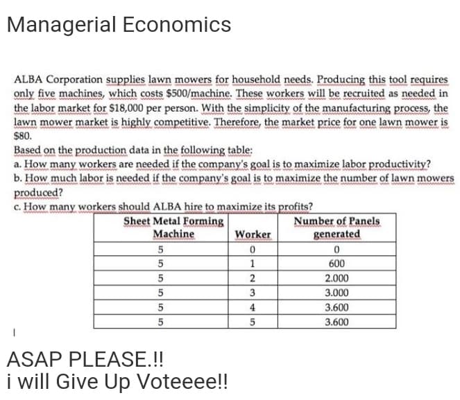 Managerial Economics
ALBA Corporation supplies lawn mowers for household needs. Producing this tool requires
only five machines, which costs $500/machine. These workers will be recruited as needed in
the labor market for $18,000 per person. With the simplicity of the manufacturing process, the
lawn mower market is highly competitive. Therefore, the market price for one lawn mower is
$80.
Based on the production data in the following table:
a. How many workers are needed if the company's goal is to maximize labor productivity?
b. How much labor is needed if the company's goal is to maximize the number of lawn mowers
produced?
c. How many workers should ALBA hire to maximize its profits?
Sheet Metal Forming
Machine
Number of Panels
generated
Worker
5
5
1
600
2
2.000
3
3.000
5
4
3.600
5
3.600
ASAP PLEASE.!!
i will Give Up Voteeee!!
