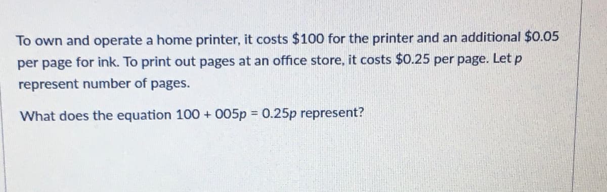 To own and operate a home printer, it costs $100 for the printer and an additional $0.05
per page for ink. To print out pages at an office store, it costs $0.25 per page. Let p
represent number of pages.
What does the equation 100 + 005p 0.25p represent?
%3D
