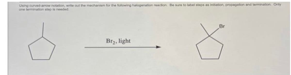 Using curved-arrow notation, write out the mechanism for the following halogenation reaction. Be sure to label steps as initiation, propagation and termination. Only
one termination step is needed.
Br₂, light
Br
