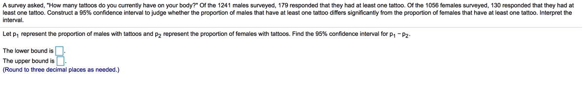 A survey asked, "How many tattoos do you currently have on your body?" Of the 1241 males surveyed, 179 responded that they had at least one tattoo. Of the 1056 females surveyed, 130 responded that they had at
least one tattoo. Construct a 95% confidence interval to judge whether the proportion of males that have at least one tattoo differs significantly from the proportion of females that have at least one tattoo. Interpret the
interval.
Let p, represent the proportion of males with tattoos and p, represent the proportion of females with tattoos. Find the 95% confidence interval for p, - P2.
The lower bound is
The upper bound is
(Round to three decimal places as needed.)
