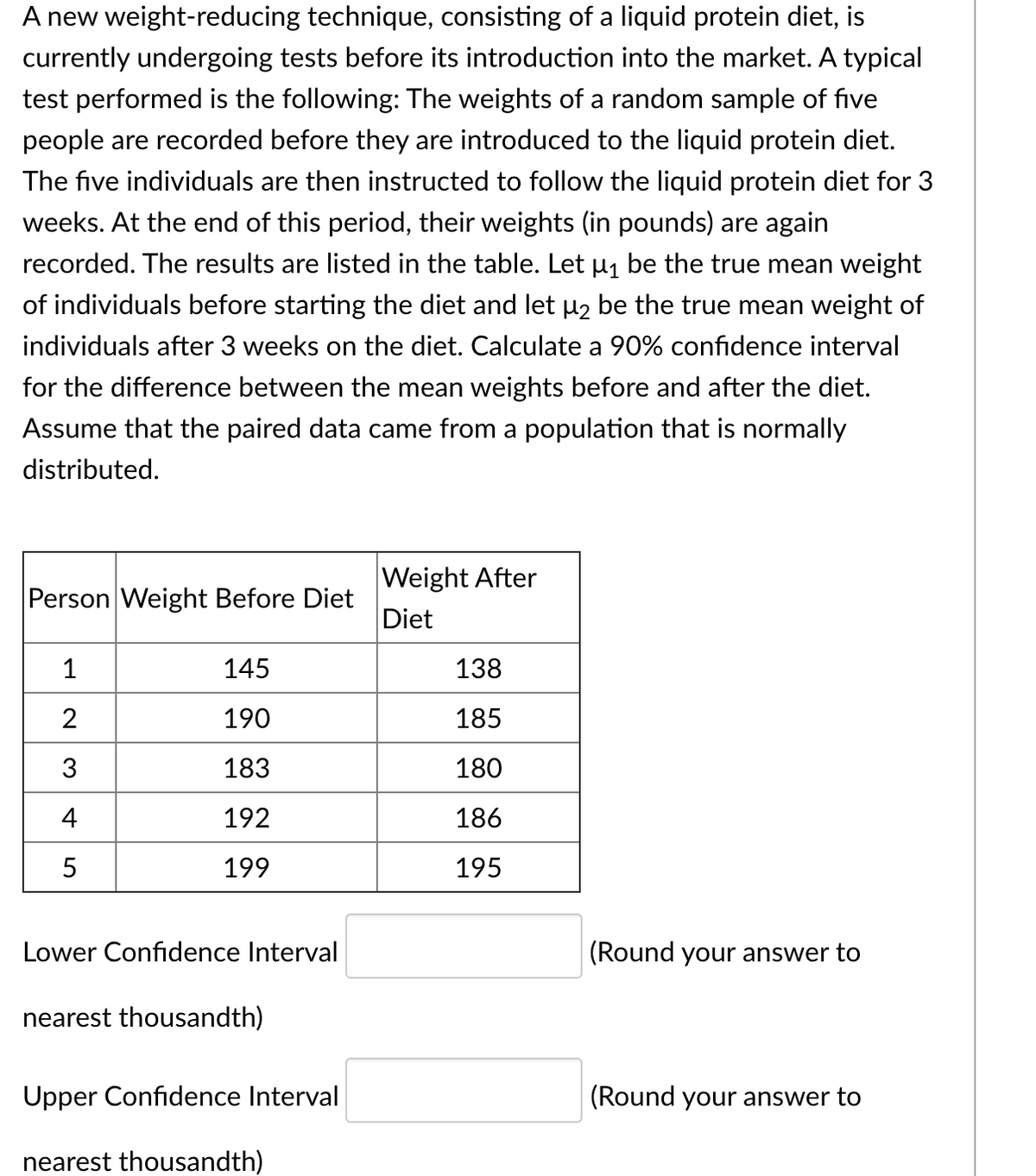 A new weight-reducing technique, consisting of a liquid protein diet, is
currently undergoing tests before its introduction into the market. A typical
test performed is the following: The weights of a random sample of five
people are recorded before they are introduced to the liquid protein diet.
The five individuals are then instructed to follow the liquid protein diet for 3
weeks. At the end of this period, their weights (in pounds) are again
recorded. The results are listed in the table. Let µ1 be the true mean weight
of individuals before starting the diet and let H2 be the true mean weight of
individuals after 3 weeks on the diet. Calculate a 90% confidence interval
for the difference between the mean weights before and after the diet.
Assume that the paired data came from a population that is normally
distributed.
Weight After
Person Weight Before Diet
Diet
1
145
138
2
190
185
3
183
180
192
186
199
195
Lower Confidence Interval
(Round your answer to
nearest thousandth)
Upper Confidence Interval
(Round your answer to
nearest thousandth)
