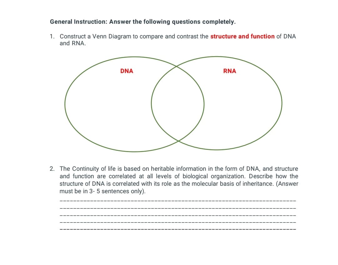 General Instruction: Answer the following questions completely.
1. Construct a Venn Diagram to compare and contrast the structure and function of DNA
and RNA.
DNA
RNA
2. The Continuity of life is based on heritable information in the form of DNA, and structure
and function are correlated at all levels of biological organization. Describe how the
structure of DNA is correlated with its role as the molecular basis of inheritance. (Answer
must be in 3- 5 sentences only).

