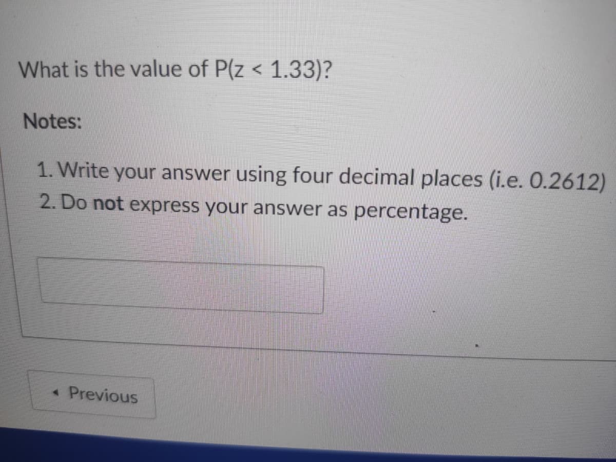 What is the value of P(z < 1.33)?
Notes:
1. Write your answer using four decimal places (i.e. 0.2612)
2. Do not express your answer as percentage.
*Previous
