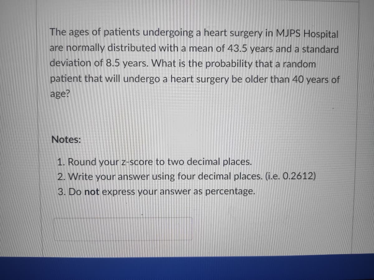 The ages of patients undergoing a heart surgery in MJPS Hospital
are normally distributed with a mean of 43.5 years and a standard
deviation of 8.5 years. What is the probability that a random
patient that will undergo a heart surgery be older than 40 years of
age?
Notes:
1. Round your z-score to two decimal places.
2. Write your answer using four decimal places. (i.e. 0.2612)
3. Do not express your answer as percentage.
