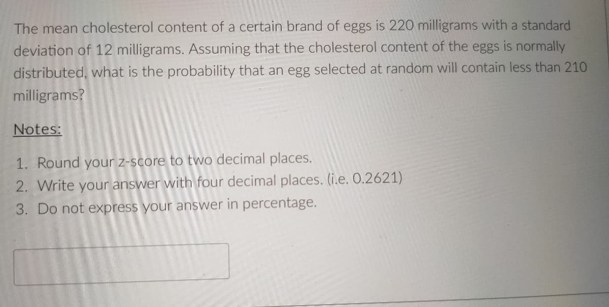The mean cholesterol content of a certain brand of eggs is 220 milligrams with a standard
deviation of 12 milligrams. Assuming that the cholesterol content of the eggs is normally
distributed, what is the probability that an egg selected at random will contain less than 210
milligrams?
Notes:
1. Round your z-score to two decimal places.
2. Write your answer with four decimal places. (i.e. O.2621)
3. Do not express your answer in percentage.
