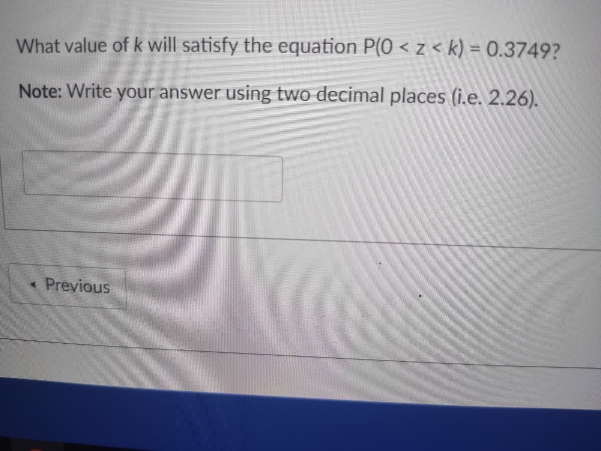What value of k will satisfy the equation P(0 < z < k) = 0.3749?
Note: Write your answer using two decimal places (i.e. 2.26).
« Previous
