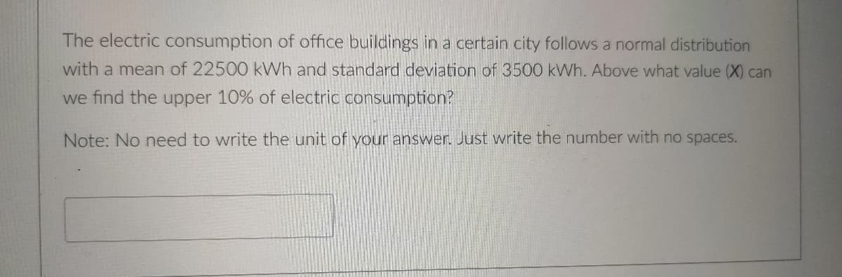 The electric consumption of office buildings in a certain city follows a normal distribution
with a mean of 22500 kWh and standard deviation of 3500 kWh. Above what value (X) can
we find the upper 10% of electric consumption?
Note: No need to write the unit of your answer. Just write the number with no spaces.
